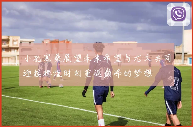 小孔塞桑展望未来希望与尤文共同迎接辉煌时刻重返巅峰的梦想