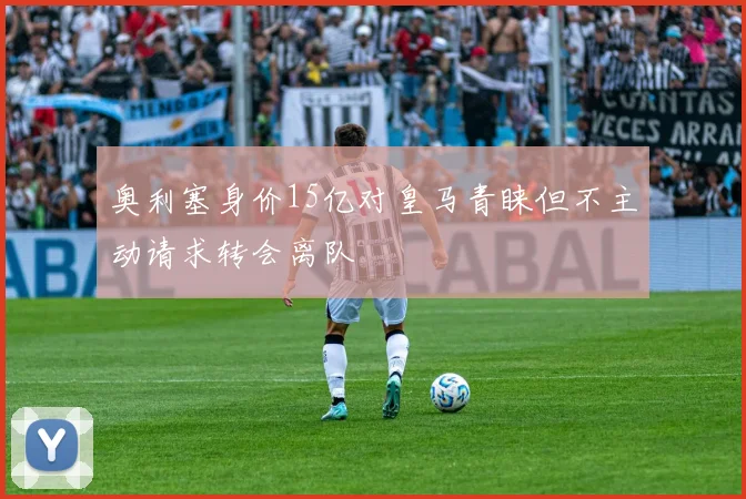 奥利塞身价15亿对皇马青睐但不主动请求转会离队