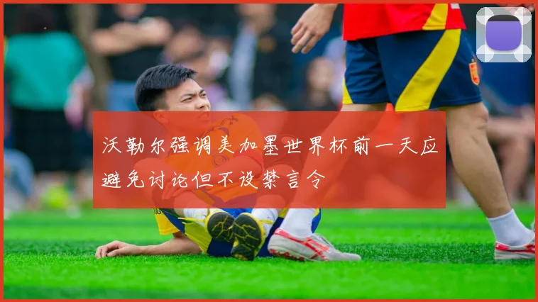 沃勒尔强调美加墨世界杯前一天应避免讨论但不设禁言令