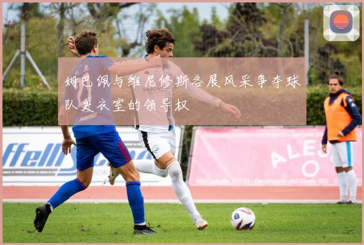 姆巴佩与维尼修斯各展风采争夺球队更衣室的领导权