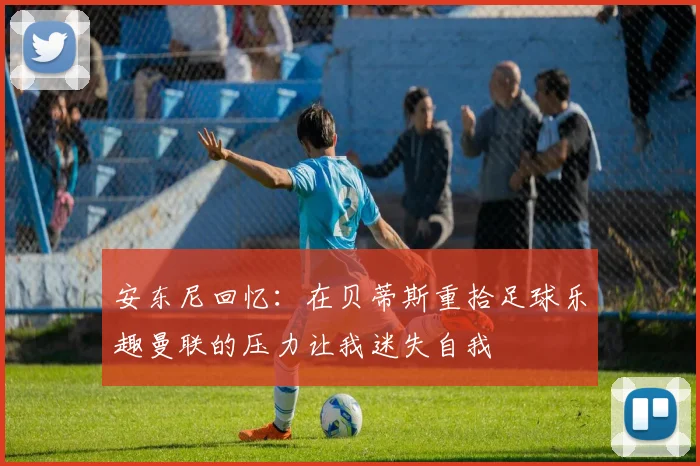 安东尼回忆：在贝蒂斯重拾足球乐趣曼联的压力让我迷失自我