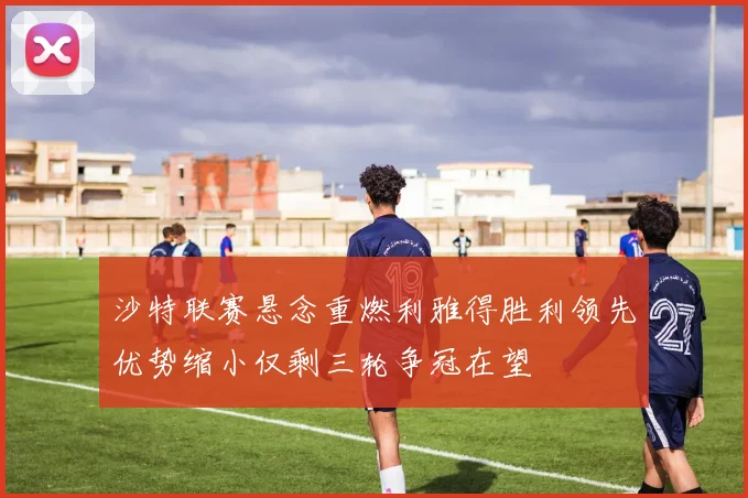 沙特联赛悬念重燃利雅得胜利领先优势缩小仅剩三轮争冠在望