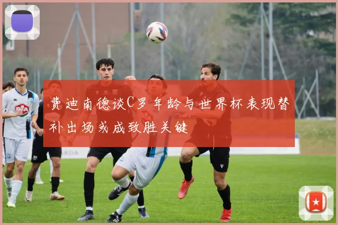 费迪南德谈C罗年龄与世界杯表现替补出场或成致胜关键