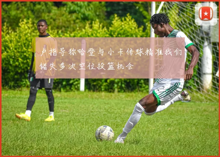 卢指导称哈登与小卡传球精准我们错失多次空位投篮机会