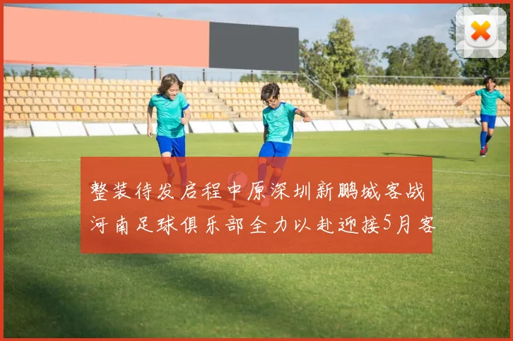 整装待发启程中原深圳新鹏城客战河南足球俱乐部全力以赴迎接5月客场挑战