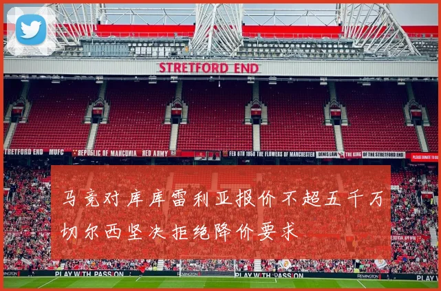 马竞对库库雷利亚报价不超五千万切尔西坚决拒绝降价要求
