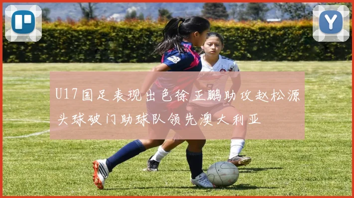 U17国足表现出色徐正鹏助攻赵松源头球破门助球队领先澳大利亚