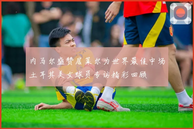 内马尔盛赞居莱尔为世界最佳中场土耳其美女球员专访精彩回顾