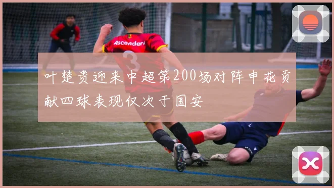叶楚贵迎来中超第200场对阵申花贡献四球表现仅次于国安