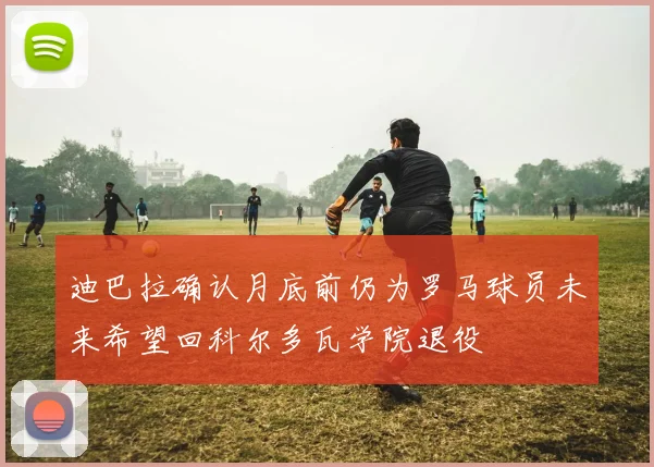 迪巴拉确认月底前仍为罗马球员未来希望回科尔多瓦学院退役