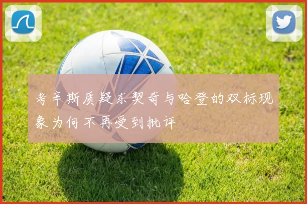 考辛斯质疑东契奇与哈登的双标现象为何不再受到批评