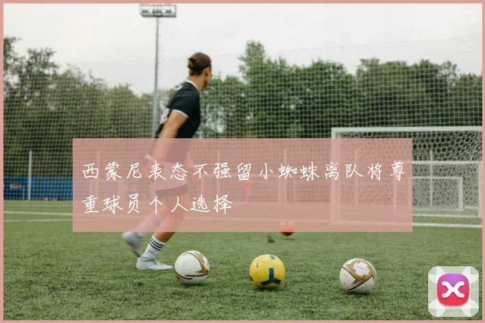 西蒙尼表态不强留小蜘蛛离队将尊重球员个人选择