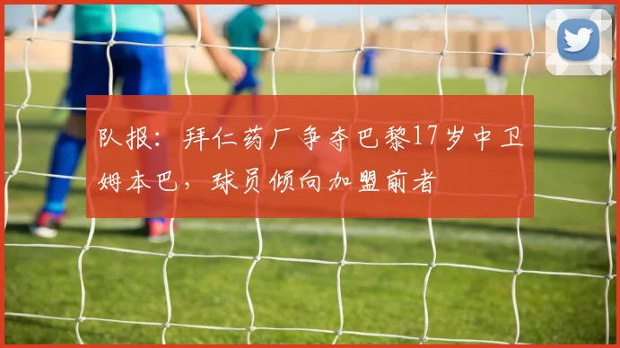 队报：拜仁药厂争夺巴黎17岁中卫姆本巴，球员倾向加盟前者