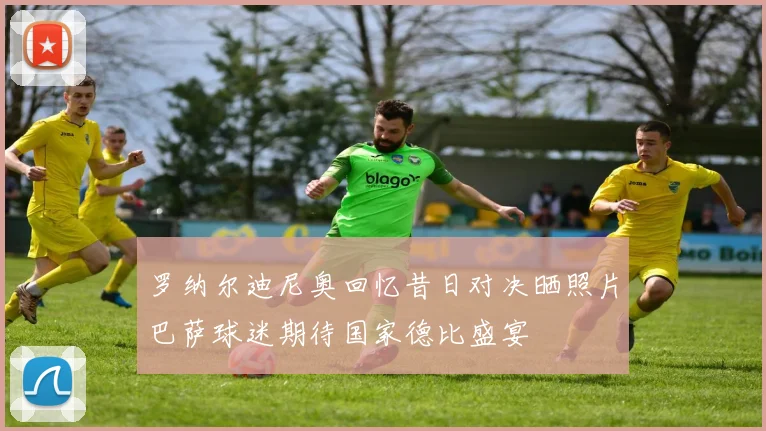 罗纳尔迪尼奥回忆昔日对决晒照片巴萨球迷期待国家德比盛宴