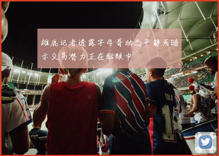 雄鹿记者透露字母哥动态平静或暗示交易潜力正在酝酿中
