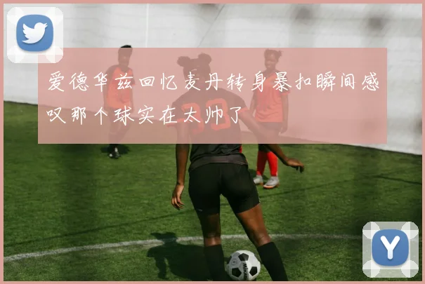 爱德华兹回忆麦丹转身暴扣瞬间感叹那个球实在太帅了