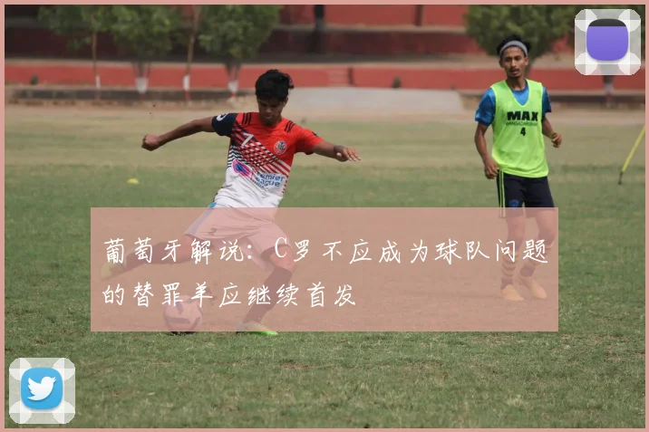 葡萄牙解说：C罗不应成为球队问题的替罪羊应继续首发