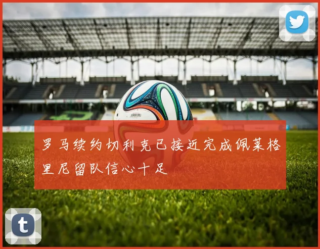 罗马续约切利克已接近完成佩莱格里尼留队信心十足