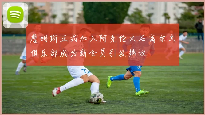 詹姆斯正式加入阿克伦火石高尔夫俱乐部成为新会员引发热议