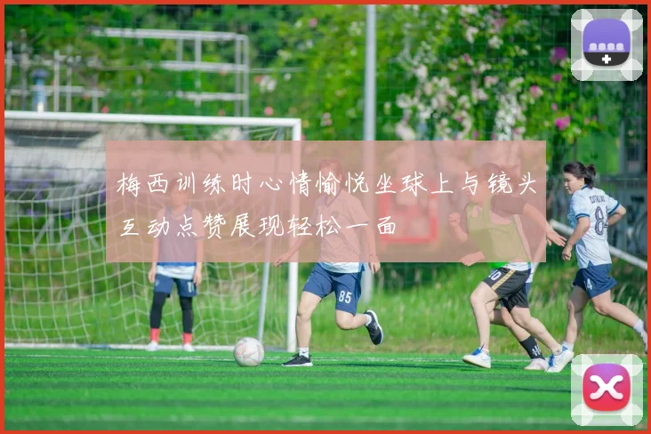 梅西训练时心情愉悦坐球上与镜头互动点赞展现轻松一面