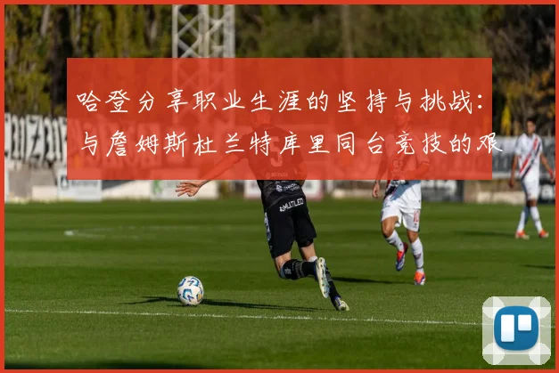 哈登分享职业生涯的坚持与挑战：与詹姆斯杜兰特库里同台竞技的艰辛